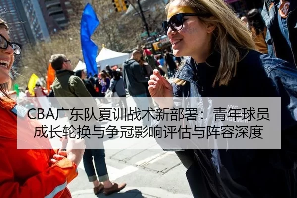 CBA广东队夏训战术新部署：青年球员成长轮换与争冠影响评估与阵容深度