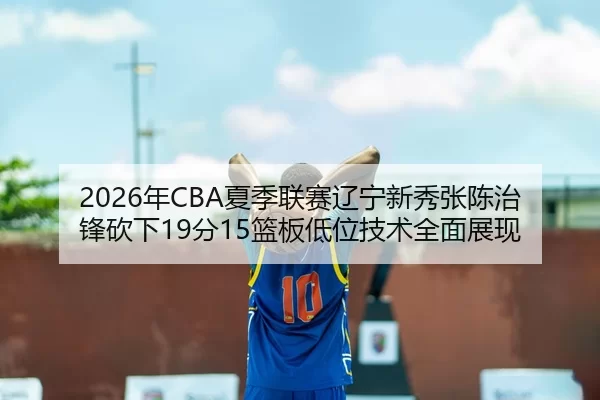 2026年CBA夏季联赛辽宁新秀张陈治锋砍下19分15篮板低位技术全面展现