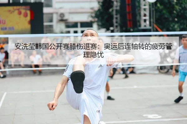 安洗莹韩国公开赛膝伤退赛：奥运后连轴转的疲劳管理隐忧